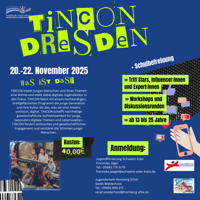 Das bunte Plakat wirbt für eine Fahrt der Jugendförderung Schwalm-Eder zur TINCON Dresden, die vom 20. bis 22. November 2025 stattfindet. Es richtet sich an junge Menschen zwischen 13 und 25 Jahren und bietet Workshops, Diskussionen sowie Treffen mit Stars, Influencer:innen und Expert:innen. Die Teilnahme kostet 40 Euro, und es gibt Schulbefreiung. TINCON wird als Festival beschrieben, das digitale Jugendkultur, Kreativität, Politik und gesellschaftliches Engagement fördert. Für die Anmeldung sind die Jugendförderung Schwalm-Eder (Franziska Jäger) und die Jugendarbeit Homberg (Efze)(Sarah Wiederhold) mit Kontaktangaben genannt. Das Plakat ist farbenfroh gestaltet in Blau, Grün und Gelb mit auffälligen Schriftarten und digitalen Symbolen wie Smartphones und Social-Media-Icons.